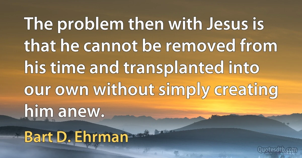 The problem then with Jesus is that he cannot be removed from his time and transplanted into our own without simply creating him anew. (Bart D. Ehrman)