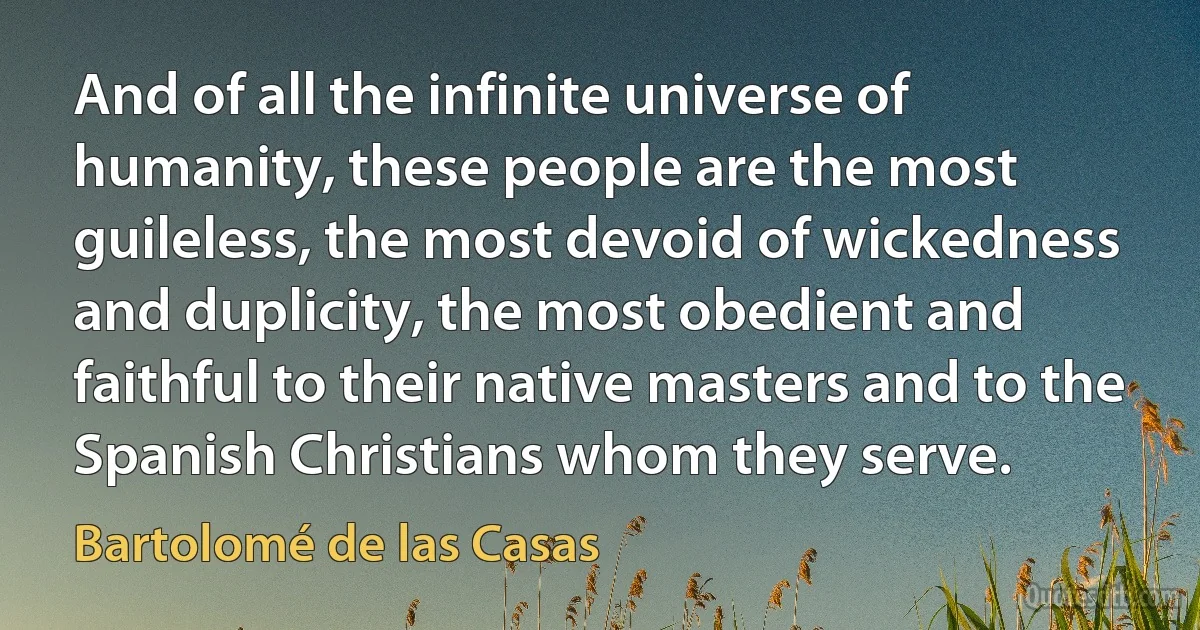 And of all the infinite universe of humanity, these people are the most guileless, the most devoid of wickedness and duplicity, the most obedient and faithful to their native masters and to the Spanish Christians whom they serve. (Bartolomé de las Casas)