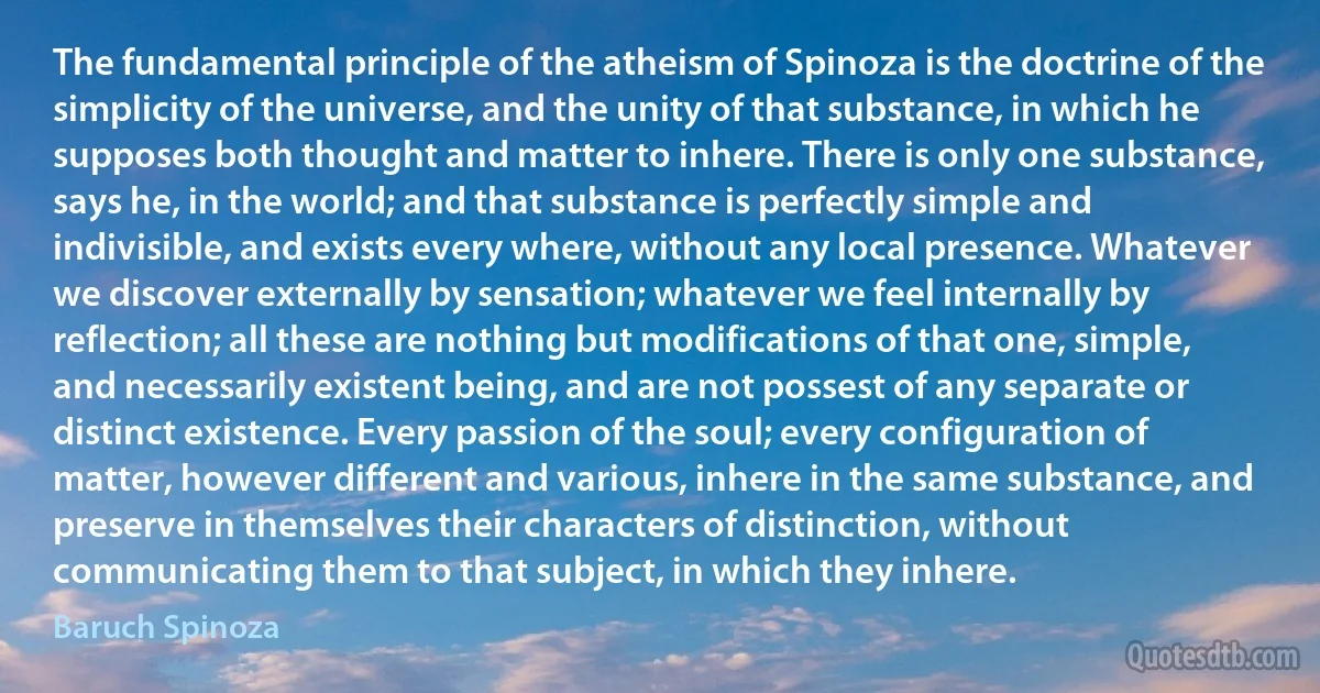 The fundamental principle of the atheism of Spinoza is the doctrine of the simplicity of the universe, and the unity of that substance, in which he supposes both thought and matter to inhere. There is only one substance, says he, in the world; and that substance is perfectly simple and indivisible, and exists every where, without any local presence. Whatever we discover externally by sensation; whatever we feel internally by reflection; all these are nothing but modifications of that one, simple, and necessarily existent being, and are not possest of any separate or distinct existence. Every passion of the soul; every configuration of matter, however different and various, inhere in the same substance, and preserve in themselves their characters of distinction, without communicating them to that subject, in which they inhere. (Baruch Spinoza)