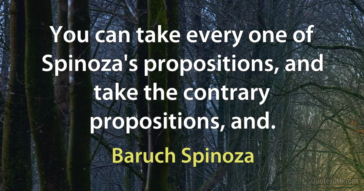 You can take every one of Spinoza's propositions, and take the contrary propositions, and. (Baruch Spinoza)