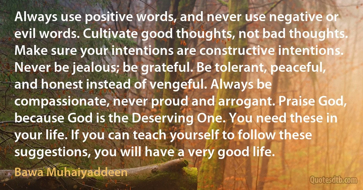 Always use positive words, and never use negative or evil words. Cultivate good thoughts, not bad thoughts. Make sure your intentions are constructive intentions. Never be jealous; be grateful. Be tolerant, peaceful, and honest instead of vengeful. Always be compassionate, never proud and arrogant. Praise God, because God is the Deserving One. You need these in your life. If you can teach yourself to follow these suggestions, you will have a very good life. (Bawa Muhaiyaddeen)