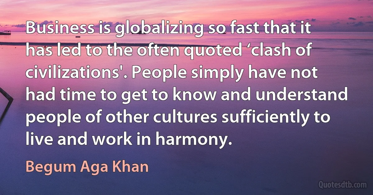 Business is globalizing so fast that it has led to the often quoted ‘clash of civilizations'. People simply have not had time to get to know and understand people of other cultures sufficiently to live and work in harmony. (Begum Aga Khan)