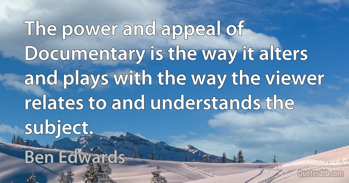 The power and appeal of Documentary is the way it alters and plays with the way the viewer relates to and understands the subject. (Ben Edwards)