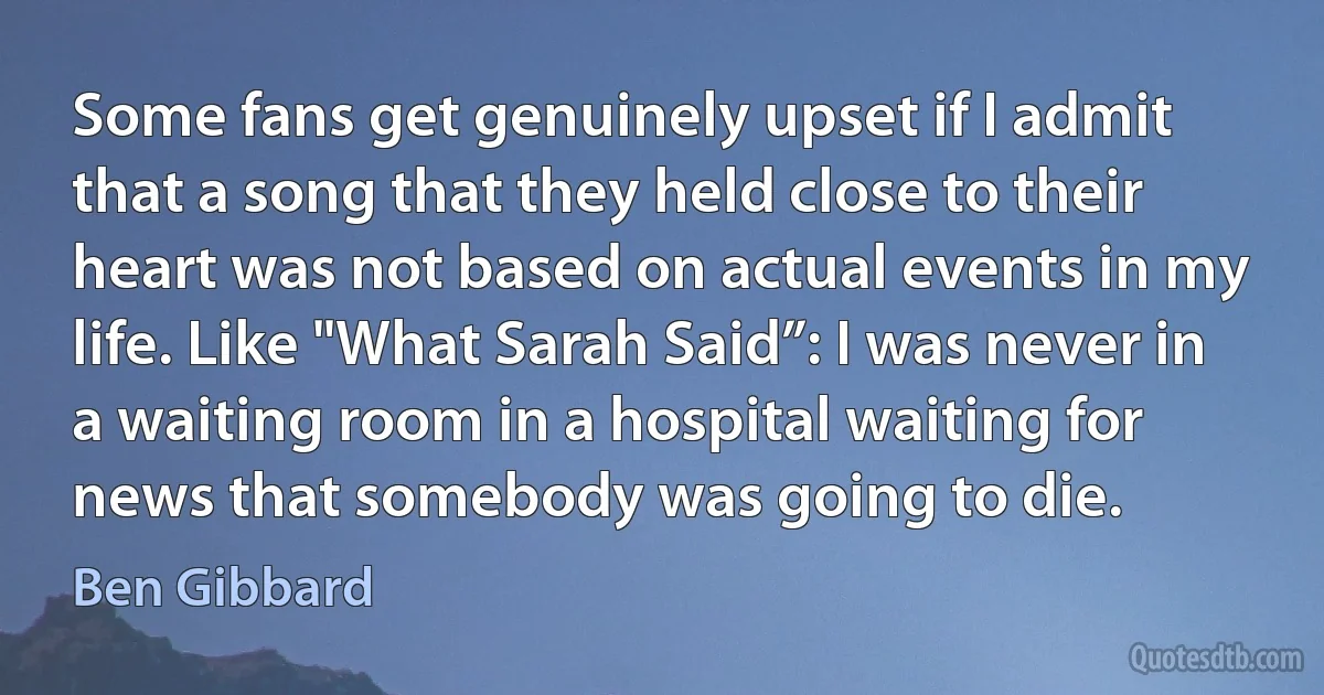 Some fans get genuinely upset if I admit that a song that they held close to their heart was not based on actual events in my life. Like "What Sarah Said”: I was never in a waiting room in a hospital waiting for news that somebody was going to die. (Ben Gibbard)