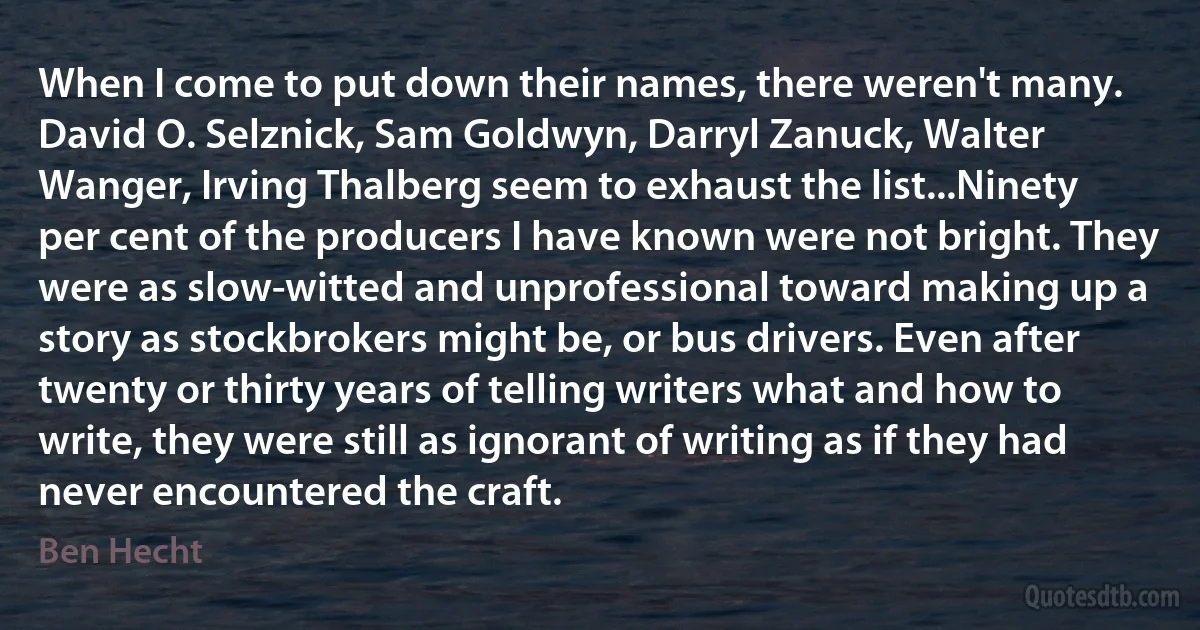 When I come to put down their names, there weren't many. David O. Selznick, Sam Goldwyn, Darryl Zanuck, Walter Wanger, Irving Thalberg seem to exhaust the list...Ninety per cent of the producers I have known were not bright. They were as slow-witted and unprofessional toward making up a story as stockbrokers might be, or bus drivers. Even after twenty or thirty years of telling writers what and how to write, they were still as ignorant of writing as if they had never encountered the craft. (Ben Hecht)