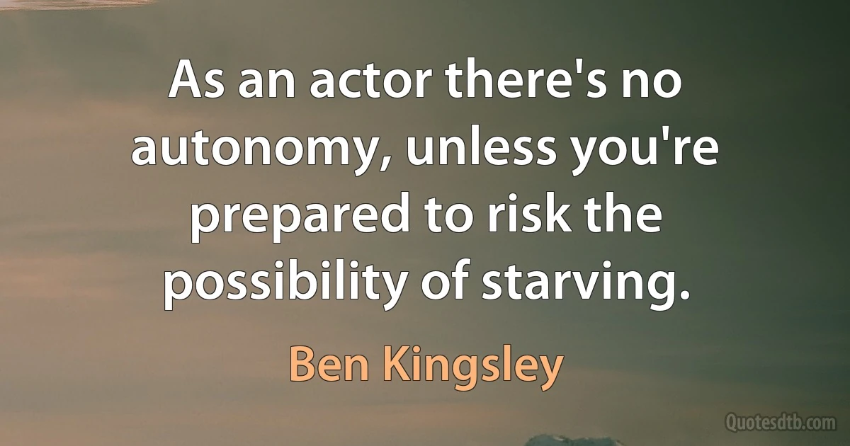 As an actor there's no autonomy, unless you're prepared to risk the possibility of starving. (Ben Kingsley)