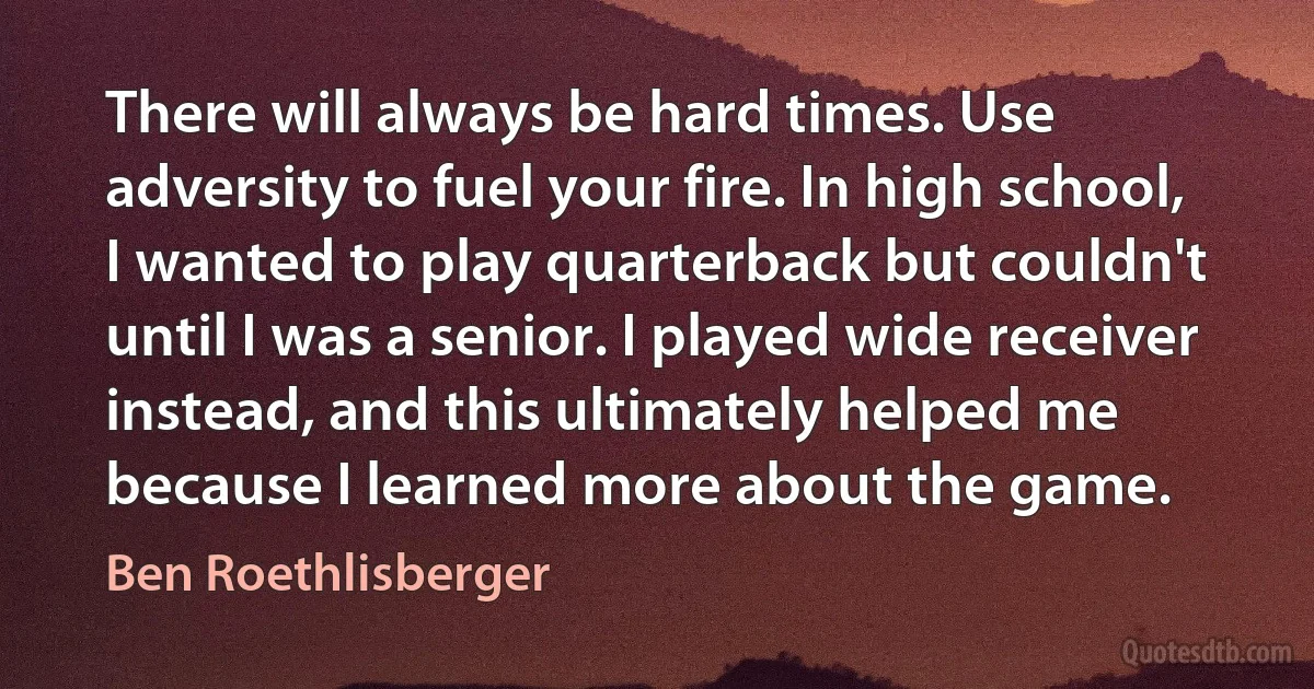 There will always be hard times. Use adversity to fuel your fire. In high school, I wanted to play quarterback but couldn't until I was a senior. I played wide receiver instead, and this ultimately helped me because I learned more about the game. (Ben Roethlisberger)