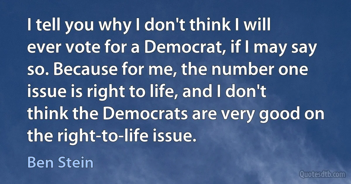 I tell you why I don't think I will ever vote for a Democrat, if I may say so. Because for me, the number one issue is right to life, and I don't think the Democrats are very good on the right-to-life issue. (Ben Stein)