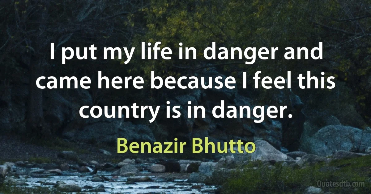 I put my life in danger and came here because I feel this country is in danger. (Benazir Bhutto)