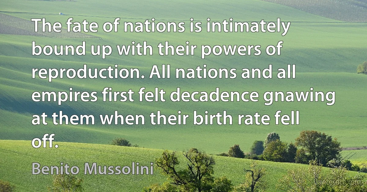 The fate of nations is intimately bound up with their powers of reproduction. All nations and all empires first felt decadence gnawing at them when their birth rate fell off. (Benito Mussolini)