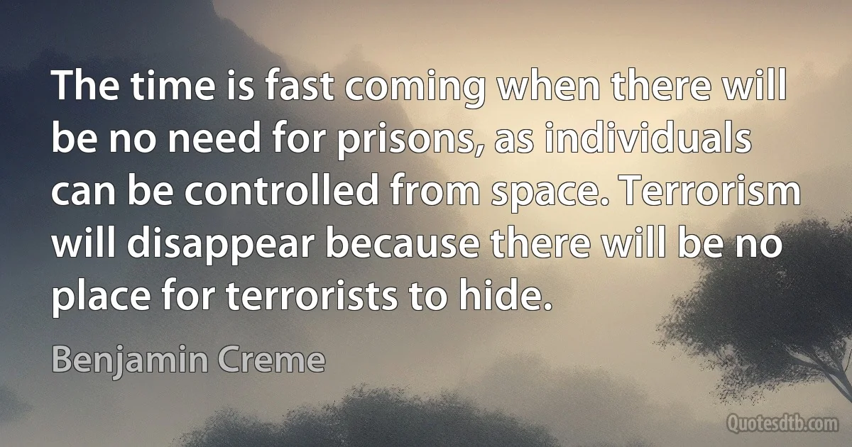 The time is fast coming when there will be no need for prisons, as individuals can be controlled from space. Terrorism will disappear because there will be no place for terrorists to hide. (Benjamin Creme)