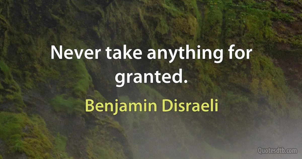 Never take anything for granted. (Benjamin Disraeli)