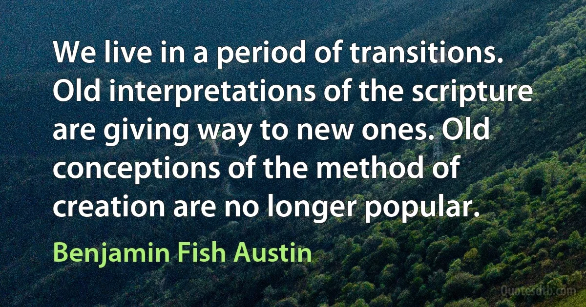 We live in a period of transitions. Old interpretations of the scripture are giving way to new ones. Old conceptions of the method of creation are no longer popular. (Benjamin Fish Austin)