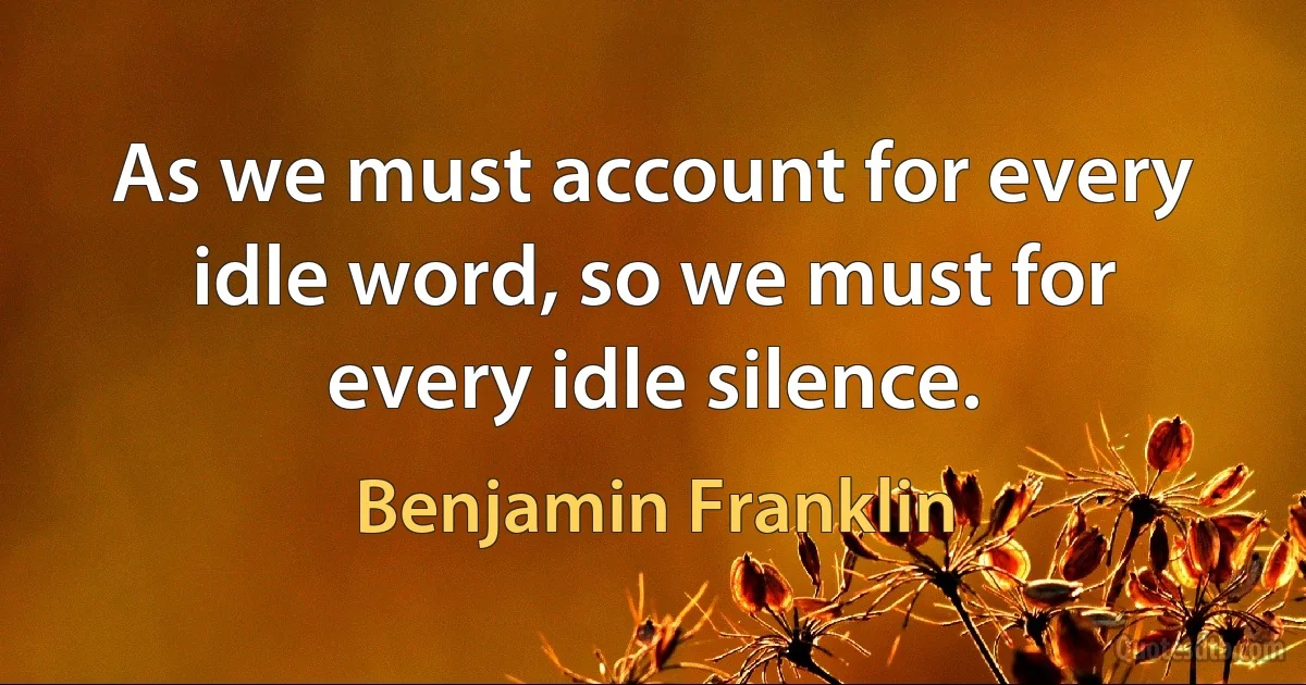 As we must account for every idle word, so we must for every idle silence. (Benjamin Franklin)