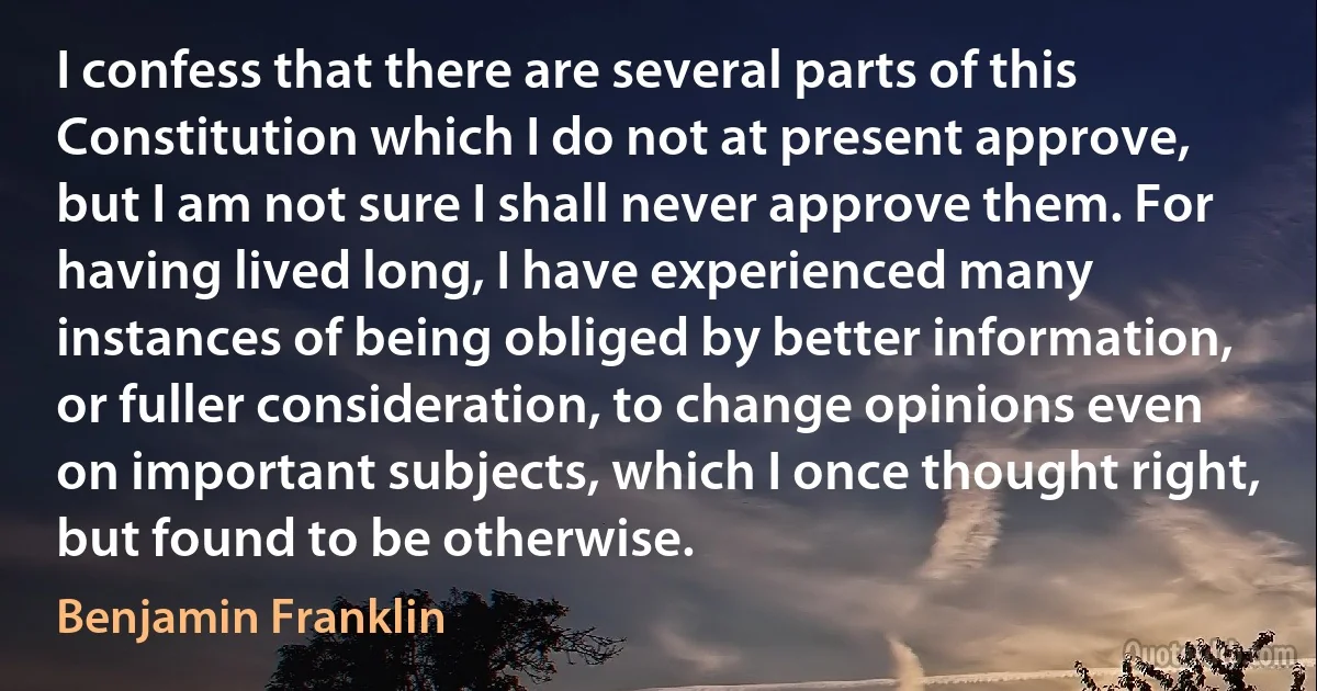 I confess that there are several parts of this Constitution which I do not at present approve, but I am not sure I shall never approve them. For having lived long, I have experienced many instances of being obliged by better information, or fuller consideration, to change opinions even on important subjects, which I once thought right, but found to be otherwise. (Benjamin Franklin)