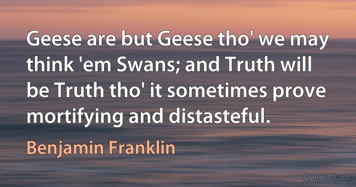 Geese are but Geese tho' we may think 'em Swans; and Truth will be Truth tho' it sometimes prove mortifying and distasteful. (Benjamin Franklin)