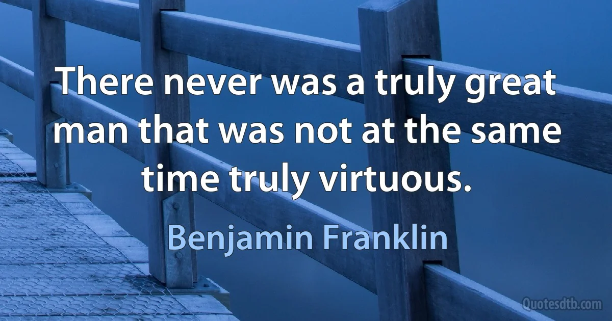 There never was a truly great man that was not at the same time truly virtuous. (Benjamin Franklin)