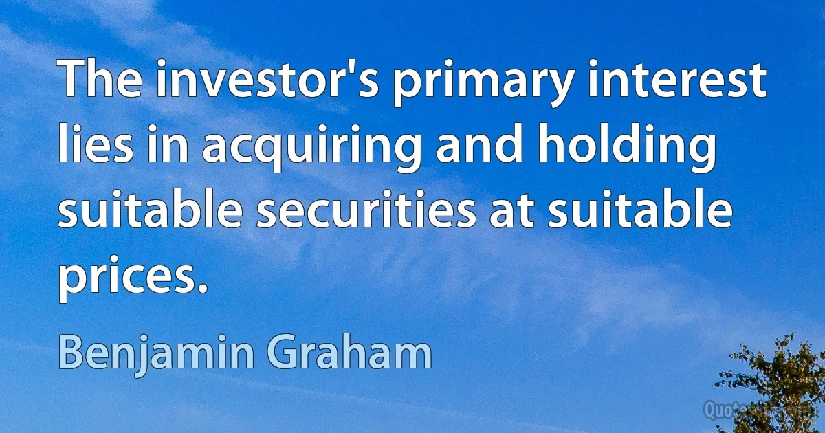 The investor's primary interest lies in acquiring and holding suitable securities at suitable prices. (Benjamin Graham)