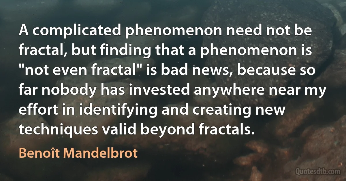 A complicated phenomenon need not be fractal, but finding that a phenomenon is "not even fractal" is bad news, because so far nobody has invested anywhere near my effort in identifying and creating new techniques valid beyond fractals. (Benoît Mandelbrot)