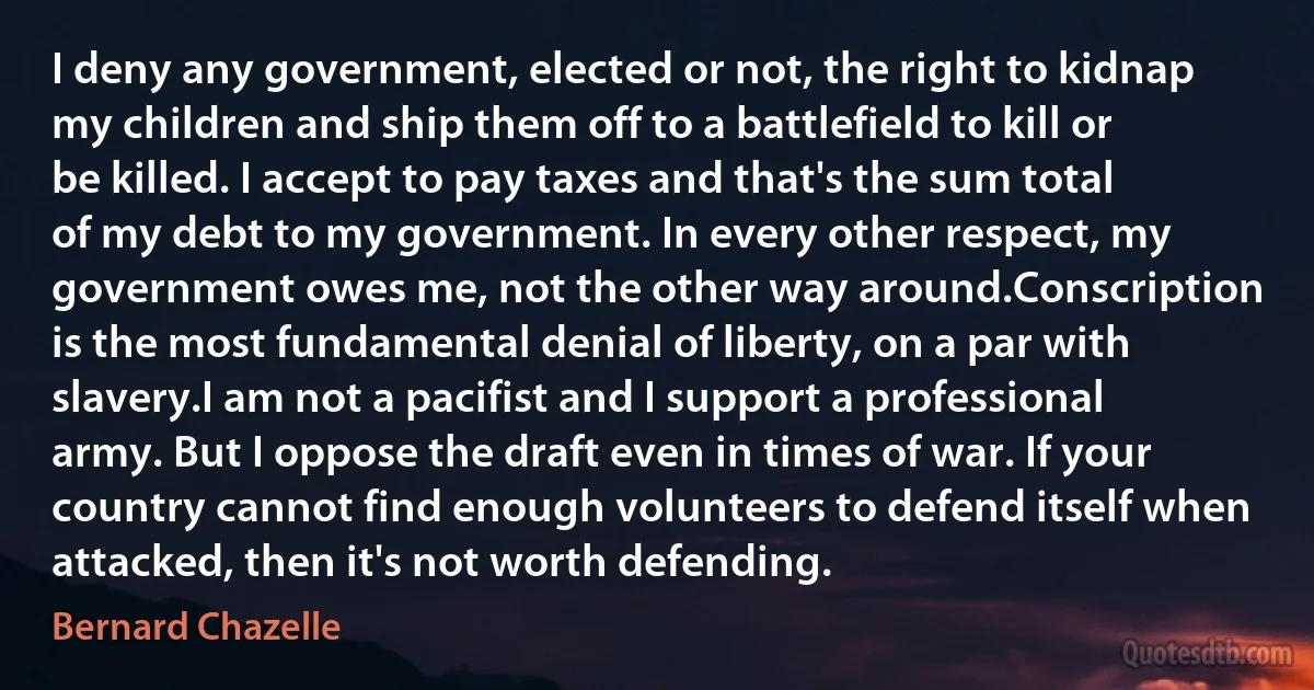 I deny any government, elected or not, the right to kidnap my children and ship them off to a battlefield to kill or be killed. I accept to pay taxes and that's the sum total of my debt to my government. In every other respect, my government owes me, not the other way around.Conscription is the most fundamental denial of liberty, on a par with slavery.I am not a pacifist and I support a professional army. But I oppose the draft even in times of war. If your country cannot find enough volunteers to defend itself when attacked, then it's not worth defending. (Bernard Chazelle)