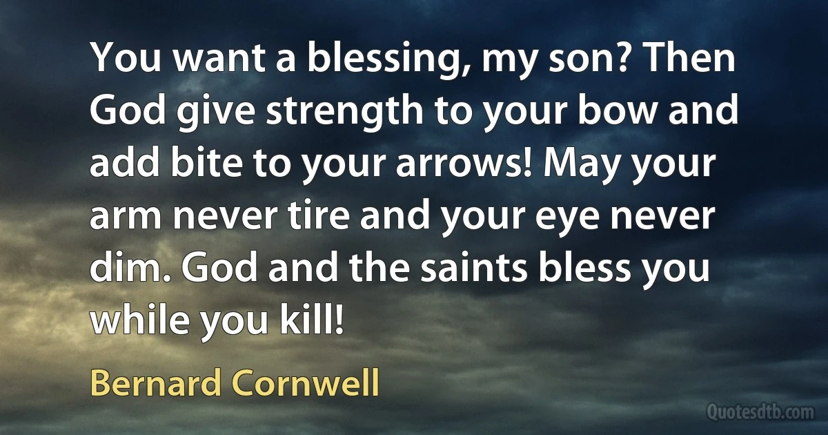 You want a blessing, my son? Then God give strength to your bow and add bite to your arrows! May your arm never tire and your eye never dim. God and the saints bless you while you kill! (Bernard Cornwell)