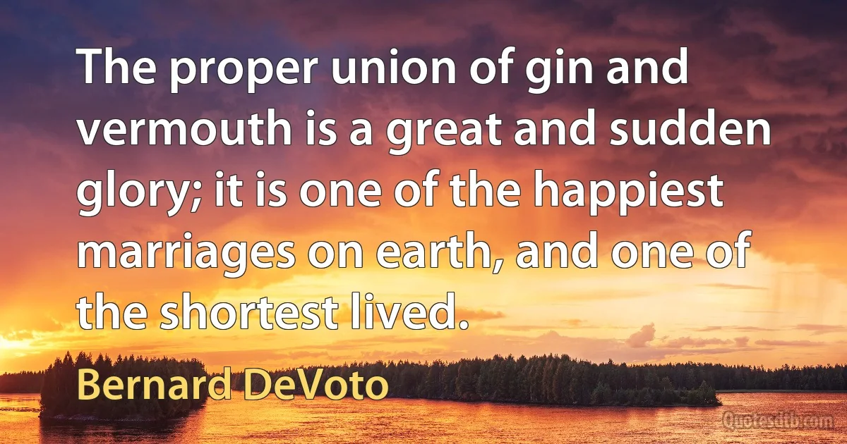 The proper union of gin and vermouth is a great and sudden glory; it is one of the happiest marriages on earth, and one of the shortest lived. (Bernard DeVoto)