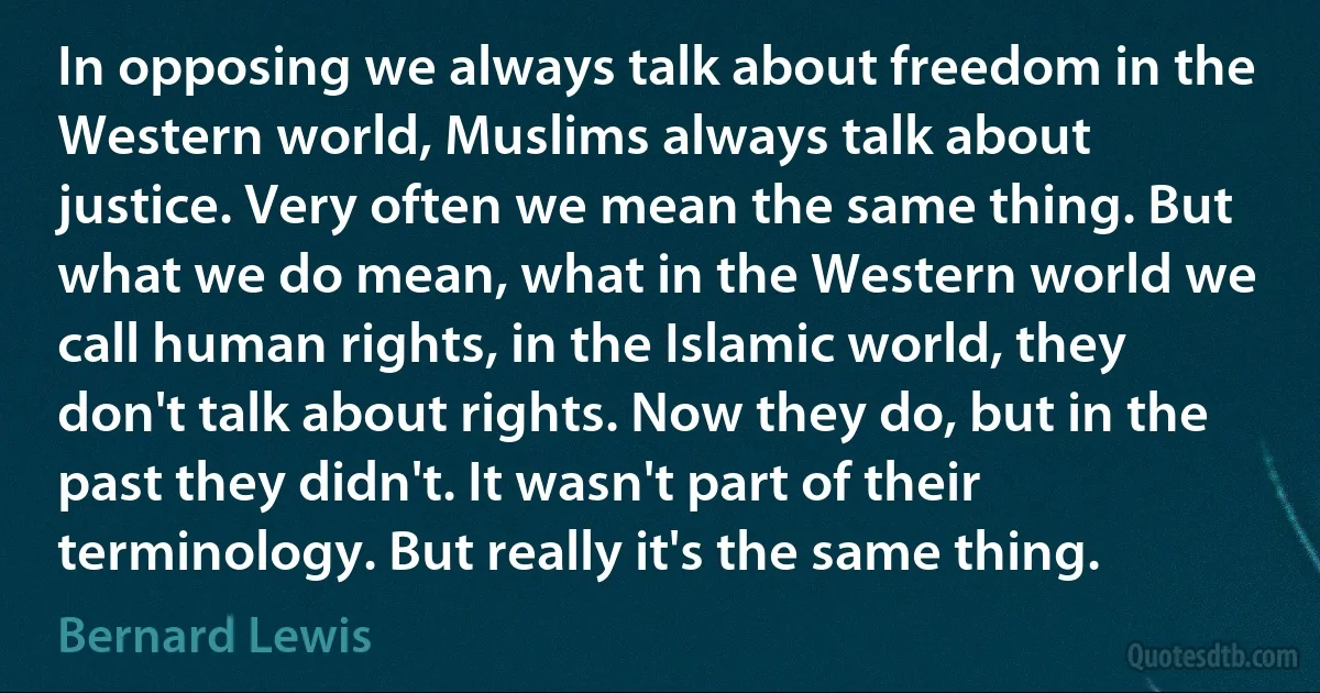 In opposing we always talk about freedom in the Western world, Muslims always talk about justice. Very often we mean the same thing. But what we do mean, what in the Western world we call human rights, in the Islamic world, they don't talk about rights. Now they do, but in the past they didn't. It wasn't part of their terminology. But really it's the same thing. (Bernard Lewis)