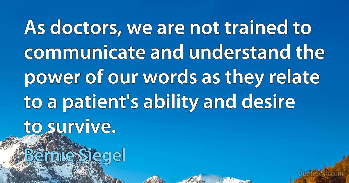 As doctors, we are not trained to communicate and understand the power of our words as they relate to a patient's ability and desire to survive. (Bernie Siegel)