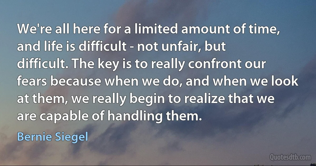 We're all here for a limited amount of time, and life is difficult - not unfair, but difficult. The key is to really confront our fears because when we do, and when we look at them, we really begin to realize that we are capable of handling them. (Bernie Siegel)