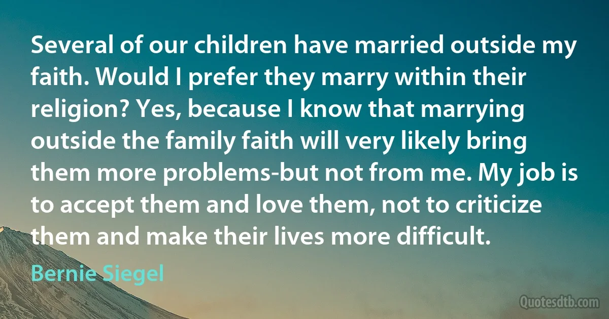 Several of our children have married outside my faith. Would I prefer they marry within their religion? Yes, because I know that marrying outside the family faith will very likely bring them more problems-but not from me. My job is to accept them and love them, not to criticize them and make their lives more difficult. (Bernie Siegel)