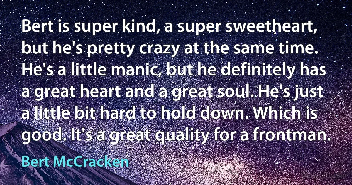 Bert is super kind, a super sweetheart, but he's pretty crazy at the same time. He's a little manic, but he definitely has a great heart and a great soul. He's just a little bit hard to hold down. Which is good. It's a great quality for a frontman. (Bert McCracken)