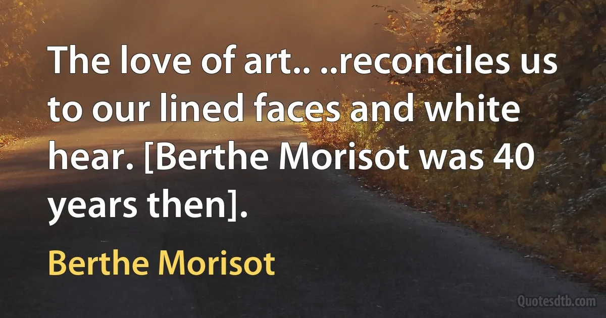 The love of art.. ..reconciles us to our lined faces and white hear. [Berthe Morisot was 40 years then]. (Berthe Morisot)