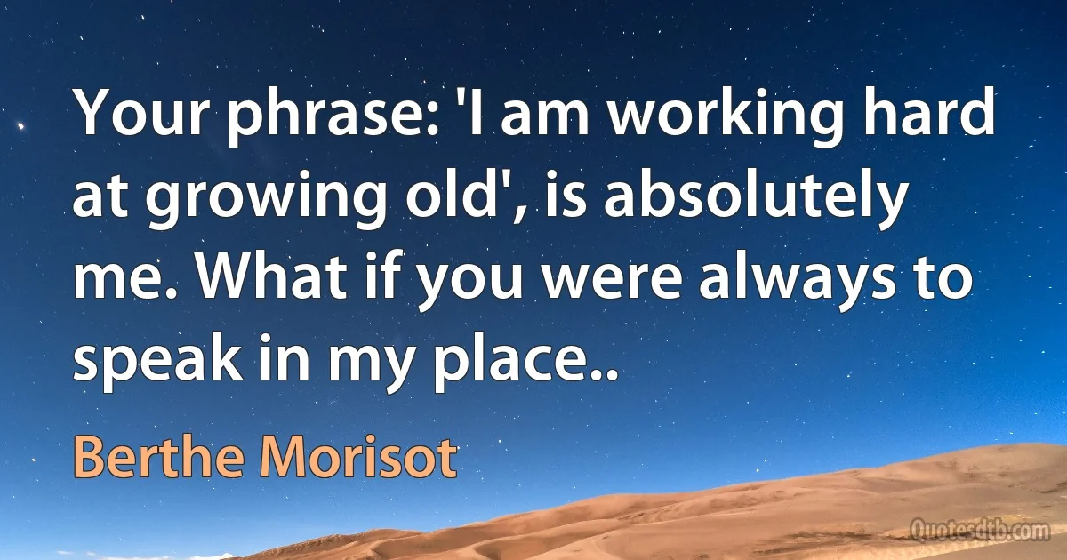 Your phrase: 'I am working hard at growing old', is absolutely me. What if you were always to speak in my place.. (Berthe Morisot)