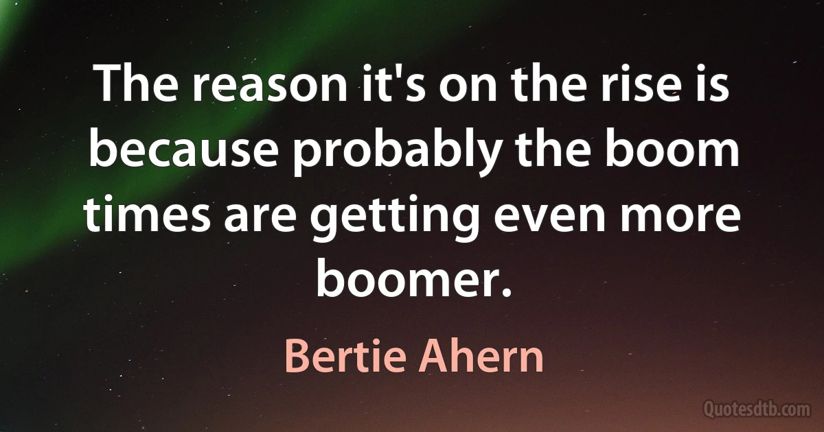 The reason it's on the rise is because probably the boom times are getting even more boomer. (Bertie Ahern)