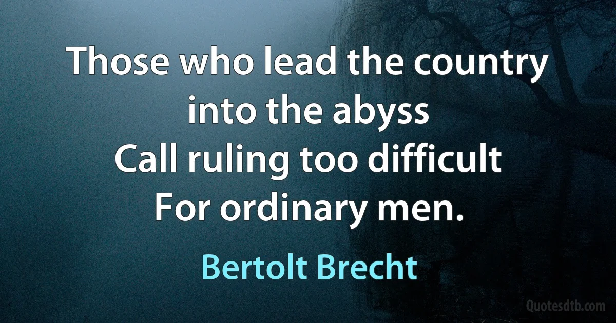 Those who lead the country into the abyss
Call ruling too difficult
For ordinary men. (Bertolt Brecht)