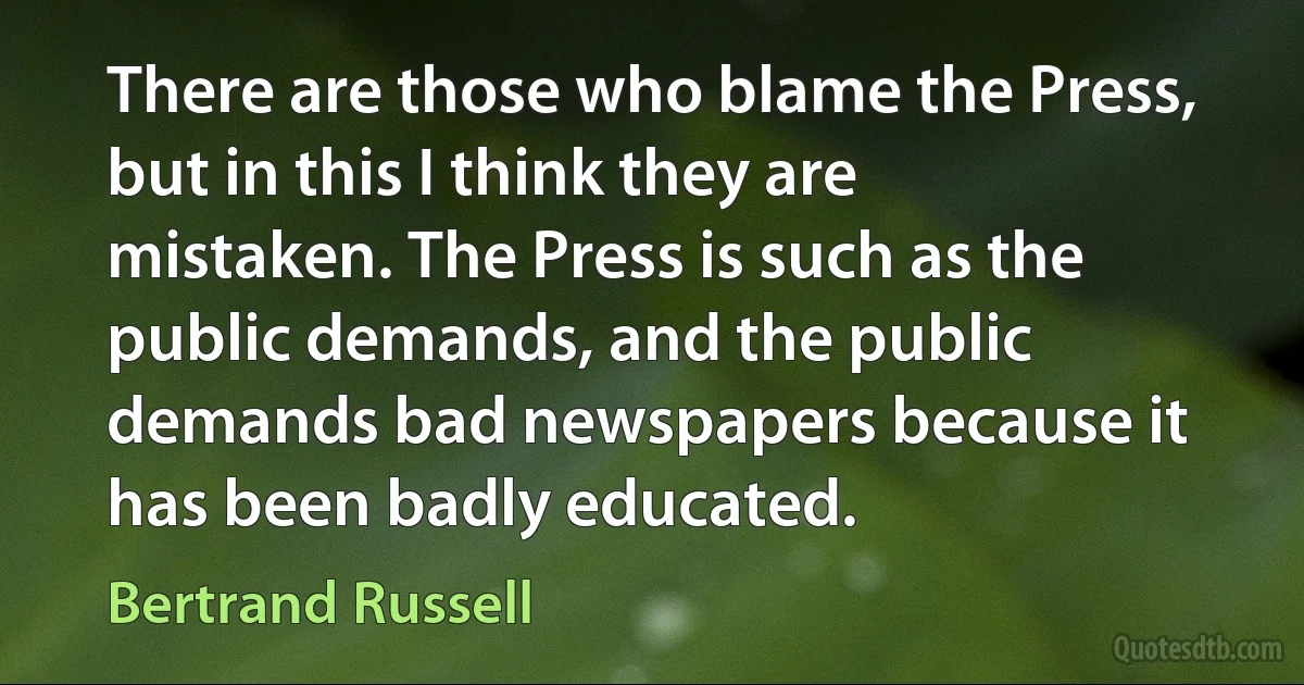 There are those who blame the Press, but in this I think they are mistaken. The Press is such as the public demands, and the public demands bad newspapers because it has been badly educated. (Bertrand Russell)