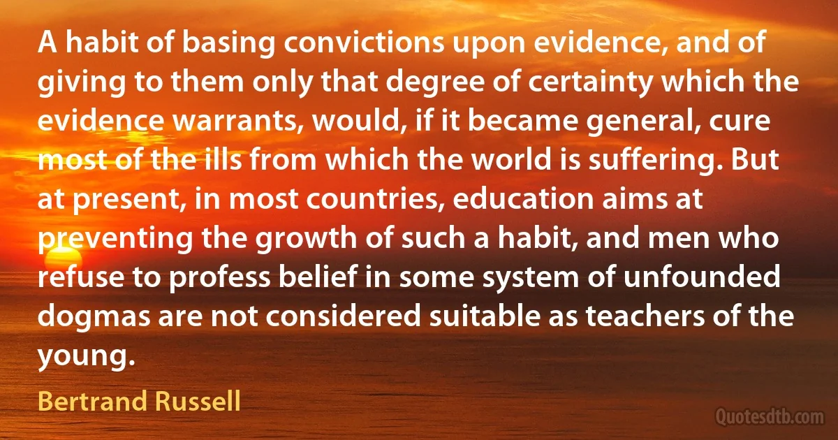 A habit of basing convictions upon evidence, and of giving to them only that degree of certainty which the evidence warrants, would, if it became general, cure most of the ills from which the world is suffering. But at present, in most countries, education aims at preventing the growth of such a habit, and men who refuse to profess belief in some system of unfounded dogmas are not considered suitable as teachers of the young. (Bertrand Russell)