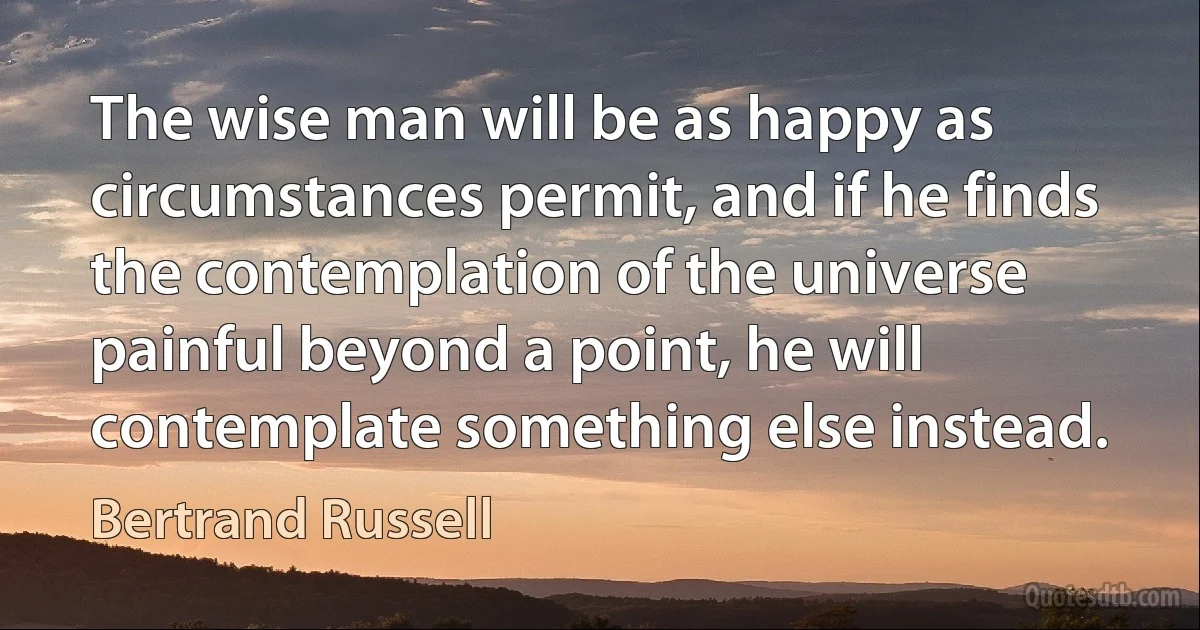 The wise man will be as happy as circumstances permit, and if he finds the contemplation of the universe painful beyond a point, he will contemplate something else instead. (Bertrand Russell)