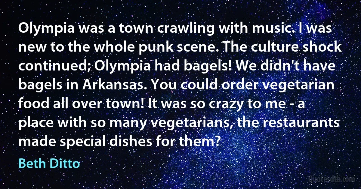 Olympia was a town crawling with music. I was new to the whole punk scene. The culture shock continued; Olympia had bagels! We didn't have bagels in Arkansas. You could order vegetarian food all over town! It was so crazy to me - a place with so many vegetarians, the restaurants made special dishes for them? (Beth Ditto)