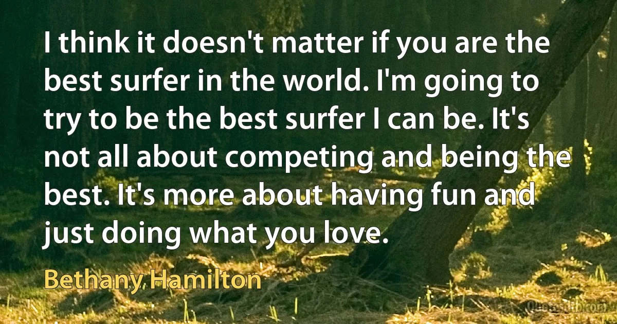 I think it doesn't matter if you are the best surfer in the world. I'm going to try to be the best surfer I can be. It's not all about competing and being the best. It's more about having fun and just doing what you love. (Bethany Hamilton)