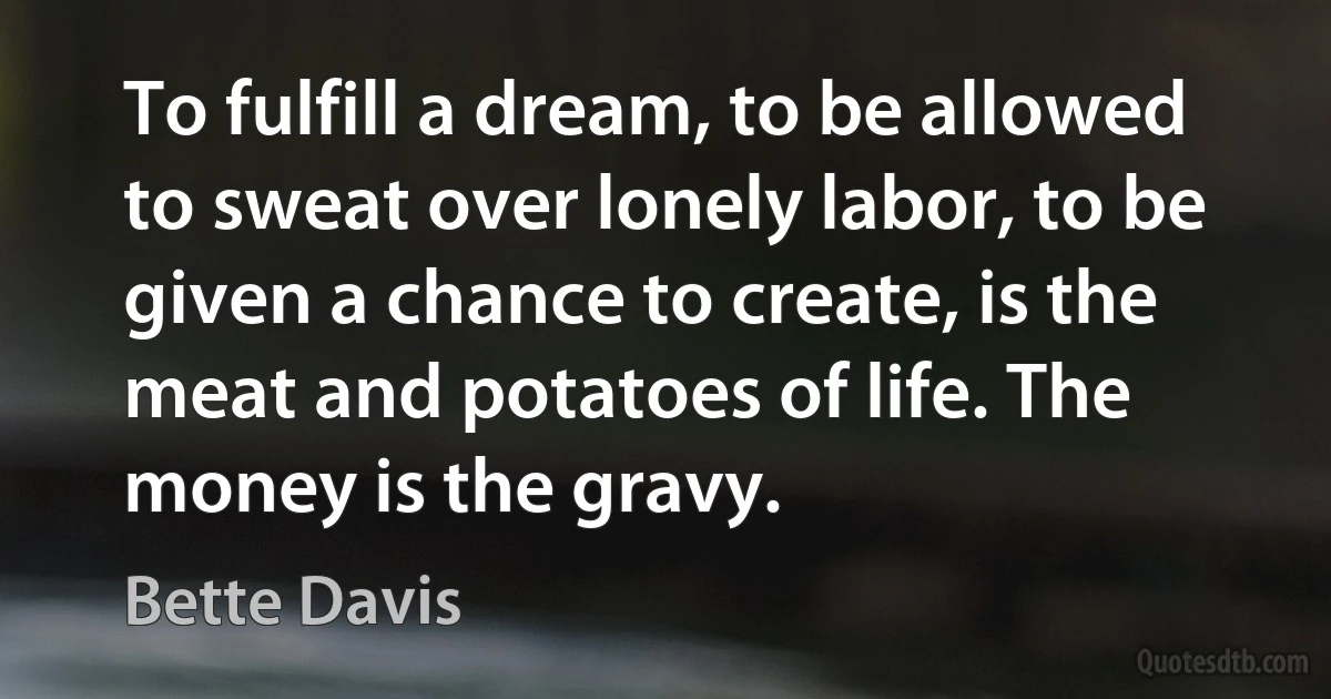 To fulfill a dream, to be allowed to sweat over lonely labor, to be given a chance to create, is the meat and potatoes of life. The money is the gravy. (Bette Davis)