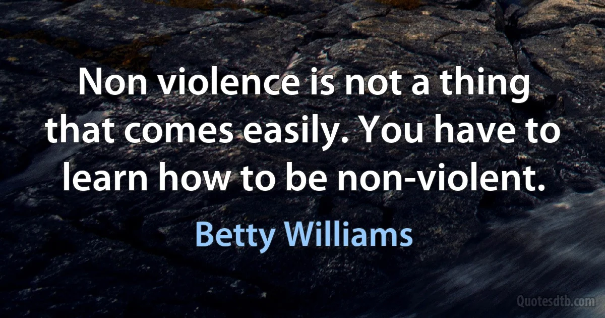 Non violence is not a thing that comes easily. You have to learn how to be non-violent. (Betty Williams)