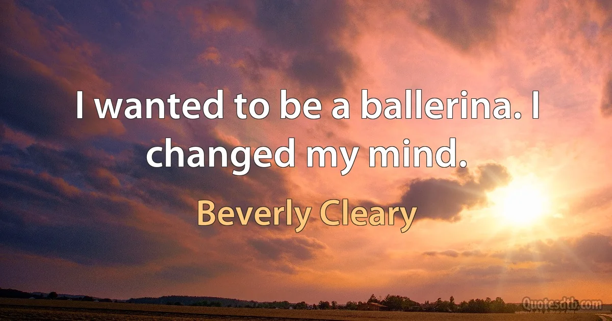 I wanted to be a ballerina. I changed my mind. (Beverly Cleary)