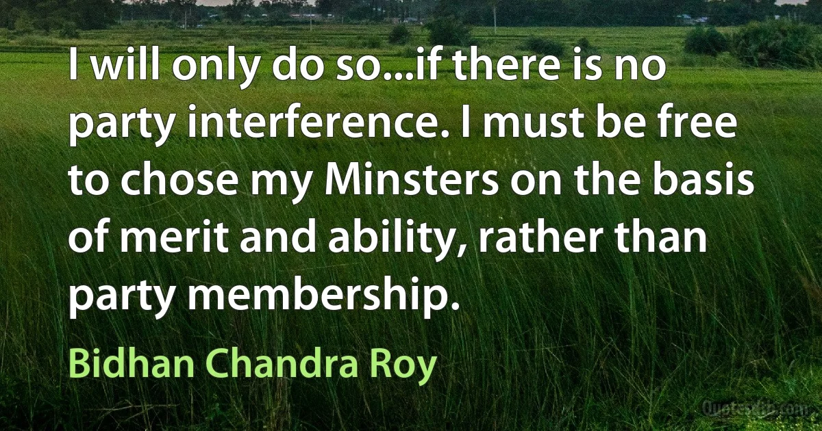 I will only do so...if there is no party interference. I must be free to chose my Minsters on the basis of merit and ability, rather than party membership. (Bidhan Chandra Roy)