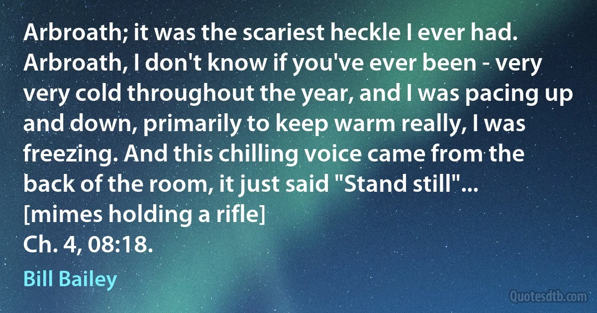 Arbroath; it was the scariest heckle I ever had. Arbroath, I don't know if you've ever been - very very cold throughout the year, and I was pacing up and down, primarily to keep warm really, I was freezing. And this chilling voice came from the back of the room, it just said "Stand still"... [mimes holding a rifle]
Ch. 4, 08:18. (Bill Bailey)