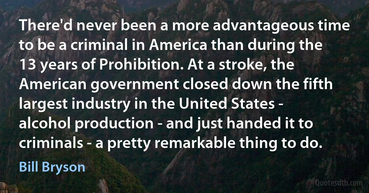 There'd never been a more advantageous time to be a criminal in America than during the 13 years of Prohibition. At a stroke, the American government closed down the fifth largest industry in the United States - alcohol production - and just handed it to criminals - a pretty remarkable thing to do. (Bill Bryson)