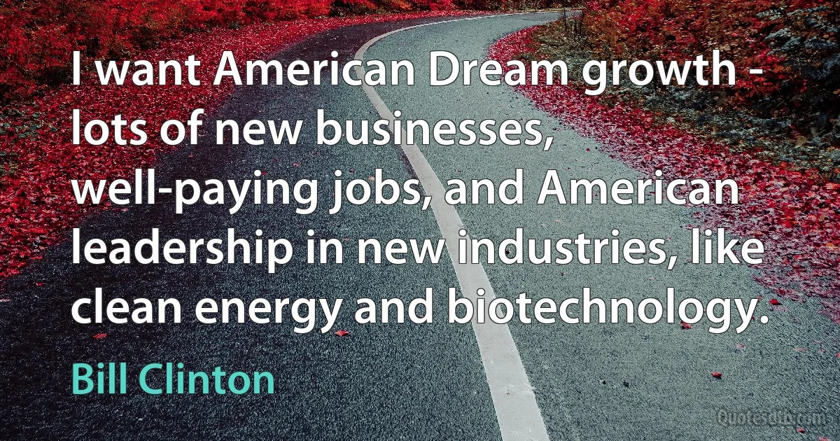 I want American Dream growth - lots of new businesses, well-paying jobs, and American leadership in new industries, like clean energy and biotechnology. (Bill Clinton)