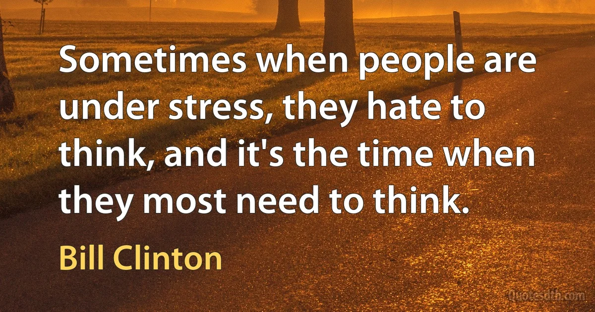 Sometimes when people are under stress, they hate to think, and it's the time when they most need to think. (Bill Clinton)