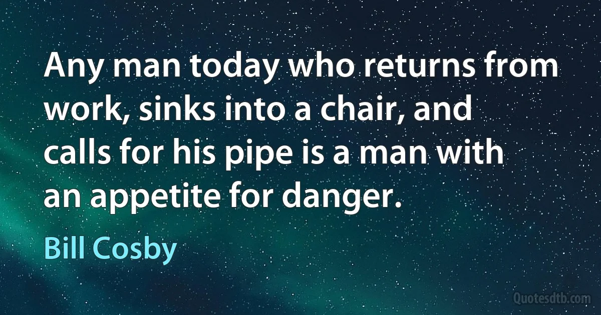 Any man today who returns from work, sinks into a chair, and calls for his pipe is a man with an appetite for danger. (Bill Cosby)