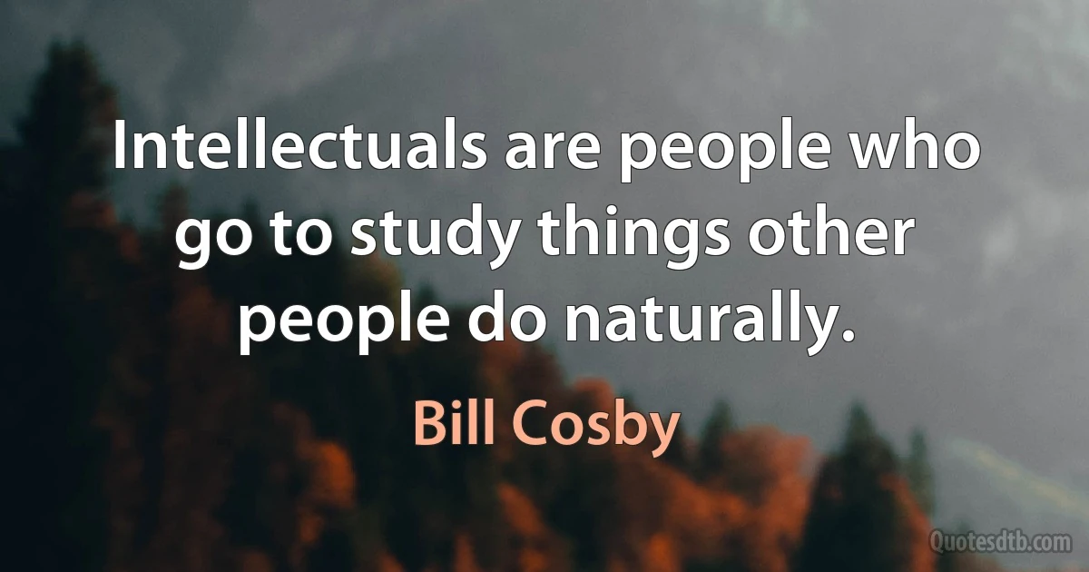 Intellectuals are people who go to study things other people do naturally. (Bill Cosby)